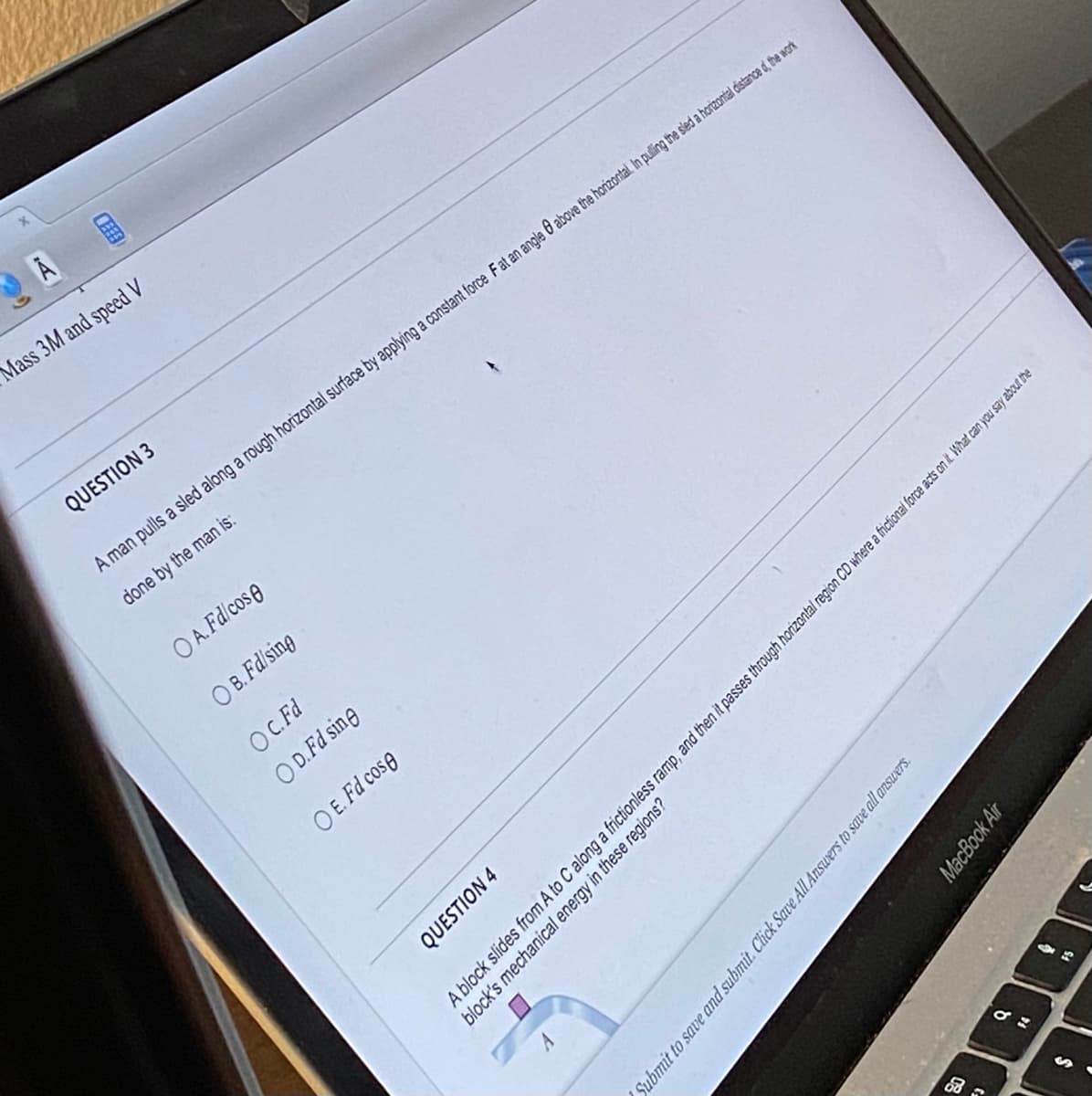 FEE
Å
Mass 3M and speed V
QUESTION 3
A man pulls a sled along a rough horizontal surface by applying a constant force Fat an angle 8 above the horizontal. In pulling the sled a horizontal distance d, the work
done by the man is:
OA. Fdicos e
OB. Fd/sing
OC. Fd
OD. Fd sine
OE. Fd cose
Submit to save and submit. Click Save All Answers to save all answers.
8
A block slides from A to C along a frictionless ramp, and then it passes through horizontal region CD where a frictional force acts on it. What can you say about the
block's mechanical energy in these regions?
QUESTION 4
MacBook Air
da
$