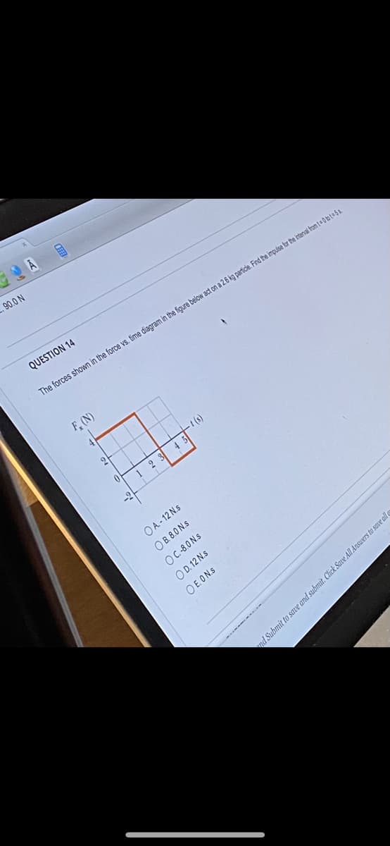 90.0 N
FEE
QUESTION 14
The forces shown in the force vs. time diagram in the figure below act on a 2.6 kg particle. Find the impulse for the interval from t=0 bt=5s
F, (N)
12345
OA.-12 N.s
OB. 8.0 N.s
OC.-8.0 N.s
OD. 12 N.s
O E.ON.S
nd Submit to save and submit. Click Save All Answers to save all e