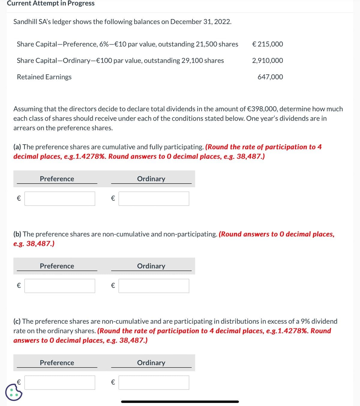 Current Attempt in Progress
Sandhill SA's ledger shows the following balances on December 31, 2022.
Share Capital-Preference, 6%-€10 par value, outstanding 21,500 shares
Share Capital-Ordinary-€100 par value, outstanding 29,100 shares
Retained Earnings
€ 215,000
2,910,000
647,000
Assuming that the directors decide to declare total dividends in the amount of €398,000, determine how much
each class of shares should receive under each of the conditions stated below. One year's dividends are in
arrears on the preference shares.
(a) The preference shares are cumulative and fully participating. (Round the rate of participation to 4
decimal places, e.g.1.4278%. Round answers to O decimal places, e.g. 38,487.)
€
Preference
Ordinary
€
(b) The preference shares are non-cumulative and non-participating. (Round answers to O decimal places,
e.g. 38,487.)
€
Preference
Ordinary
€
(c) The preference shares are non-cumulative and are participating in distributions in excess of a 9% dividend
rate on the ordinary shares. (Round the rate of participation to 4 decimal places, e.g.1.4278%. Round
answers to O decimal places, e.g. 38,487.)
(W
Preference
€
Ordinary