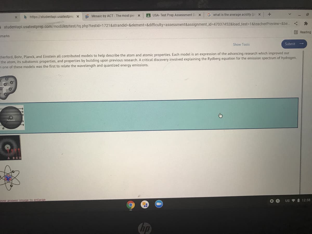 A https://studentapi.usatestpre x
* Mosaic by ACT: The most per x
A USA- Test Prep Assessment D. X
G what is the average acidity (p x
a studentapi.usatestprep.com/modules/test/tq.php?testid%31721&strandid%3D&element%3D&difficulty%-Dassessment&assignment id%3D47037452&load_test3D1&teacherPreview=&be.
国 Reading
marks
Show Tools
Submit -
therford, Bohr, Planck, and Einstein all contributed models to help describe the atom and atomic properties. Each model is an expression of the advancing research which improved our
the atom, its subatomic properties, and properties by building upon previous research. A critical discovery involved explaining the Rydberg equation for the emission spectrum of hydrogen.
n one of these models was the first to relate the wavelength and quantized energy emissions.
BCD
Over answer image to enlarge
US VI 12:58
hp
