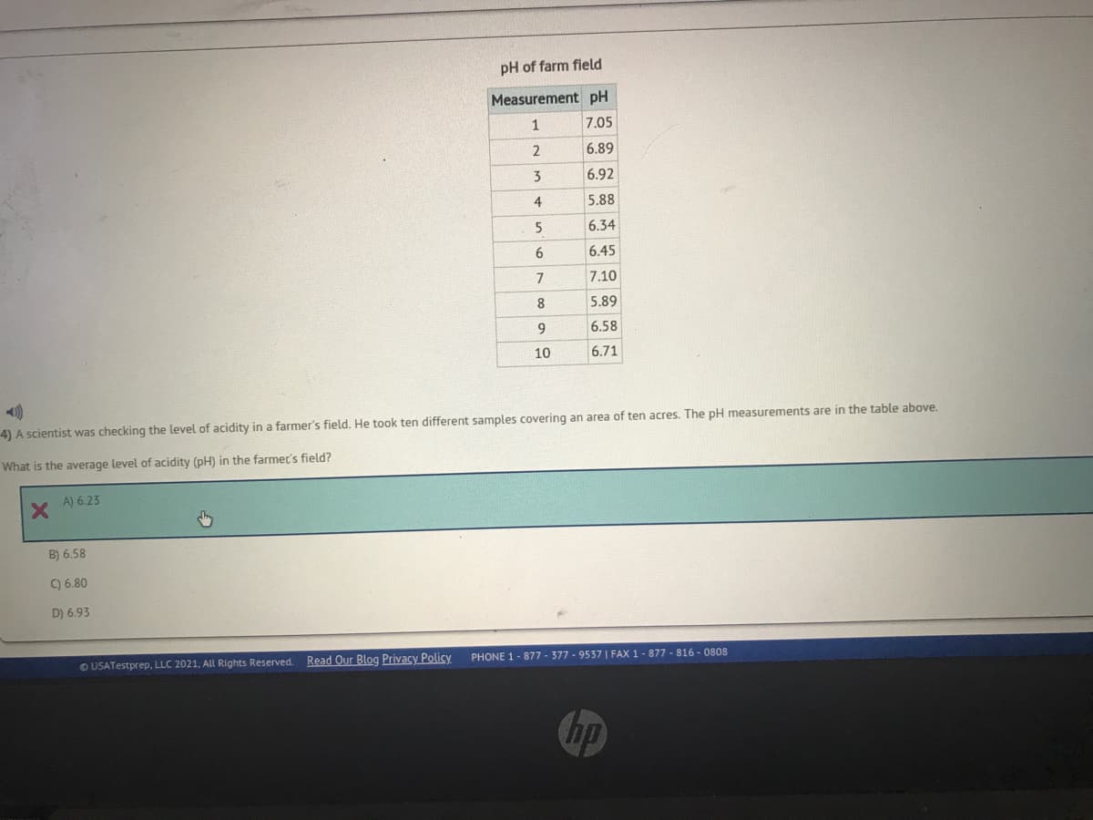 pH of farm field
Measurement pH
1
7.05
6.89
3
6.92
5.88
5
6.34
6
6.45
7.10
8.
5.89
9.
6.58
10
6.71
4) A scientist was checking the level of acidity in a farmer's field. He took ten different samples covering an area of ten acres. The pH measurements are in the table above.
What is the average level of acidity (pH) in the farmer's field?
A) 6.23
B) 6.58
) 6.80
D) 6.93
Read Our Blog Privacy Policy
PHONE 1- 877 - 377 - 9537 | FAX 1-877- 816 - 0808
USATestprep, LLC 2021, All Rights Reserved.
hp
