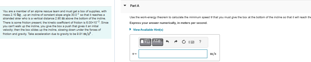 You are a member of an alpine rescue team and must get a box of supplies, with
mass 2.10 kg, up an incline of constant slope angle 30.0° so that it reaches a
stranded skier who is a vertical distance 2.90 m above the bottom of the incline.
There is some friction present; the kinetic coefficient of friction is 6.00×10-2. Since
you can't walk up the incline, you give the box a push that gives it an initial
velocity; then the box slides up the incline, slowing down under the forces of
friction and gravity. Take acceleration due to gravity to be 9.81 m/s².
Part A
Use the work-energy theorem to calculate the minimum speed that you must give the box at the bottom of the incline so that it will reach the
Express your answer numerically, in meters per second.
► View Available Hint(s)
V=
ΕΠΙΑΣΦΑ
A20
^
?
m/s