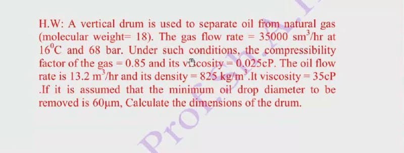 H.W: A vertical drum is used to separate oil from natural gas
(molecular weight= 18). The gas flow rate = 35000 sm/hr at
16°C and 68 bar. Under such conditions, the compressibility
factor of the gas = 0.85 and its vicosity = 0.025CP. The oil flow
rate is 13.2 m/hr and its density = 825 kg/m'.It viscosity = 35CP
If it is assumed that the minimum oil drop diameter to be
removed is 60um, Calculate the dimensions of the drum.
Pro
