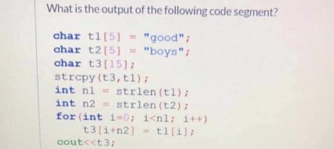 What is the output of the following code segment?
char tl[5] = "good";
char t2[5] = "boys";
char t3[15);
strepy (t3, t1);
int nl = strlen (tl);
int n2 = strlen (t2);
for (int i-0; i<nl; i++)
t3[i+n2] = tl[i];
%3D
cout<<t3;
