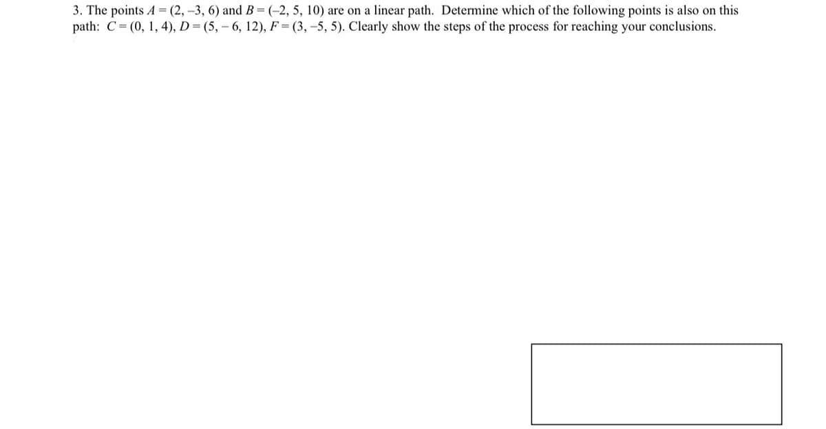 3. The points A-(2,-3, 6) and B-(-2, 5, 10) are on a linear path. Determine which of the following points is also on this
path: C (0, 1, 4), D (5, 6, 12), F(3,-5, 5). Clearly show the steps of the process for reaching your conclusions.