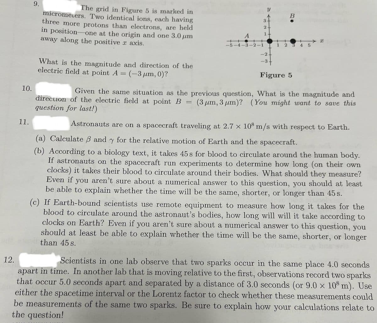 12.
10.
11.
9.
The grid in Figure 5 is marked in
micrometers. Two identical ions, each having
three more protons than electrons, are held
in position-one at the origin and one 3.0 μm
away along the positive x axis.
What is the magnitude and direction of the
electric field at point A = (-3 μm, 0)?
A
B
3
2
1
++
-5-4-3-2-1
5
-2-
-3
3+
Figure 5
x-
Given the same situation as the previous question, What is the magnitude and
direction of the electric field at point B = (3 μm, 3 μm)? (You might want to save this
question for last!)
Astronauts are on a spacecraft traveling at 2.7 x 108 m/s with respect to Earth.
(a) Calculate ẞ and y for the relative motion of Earth and the spacecraft.
(b) According to a biology text, it takes 45 s for blood to circulate around the human body.
If astronauts on the spacecraft run experiments to determine how long (on their own
clocks) it takes their blood to circulate around their bodies. What should they measure?
Even if you aren't sure about a numerical answer to this question, you should at least
be able to explain whether the time will be the same, shorter, or longer than 45 s.
(c) If Earth-bound scientists use remote equipment to measure how long it takes for the
blood to circulate around the astronaut's bodies, how long will will it take according to
clocks on Earth? Even if you aren't sure about a numerical answer to this question, you
should at least be able to explain whether the time will be the same, shorter, or longer
than 45 s.
Scientists in one lab observe that two sparks occur in the same place 4.0 seconds
apart in time. In another lab that is moving relative to the first, observations record two sparks
that occur 5.0 seconds apart and separated by a distance of 3.0 seconds (or 9.0 × 108 m). Use
either the spacetime interval or the Lorentz factor to check whether these measurements could
be measurements of the same two sparks. Be sure to explain how your calculations relate to
the question!