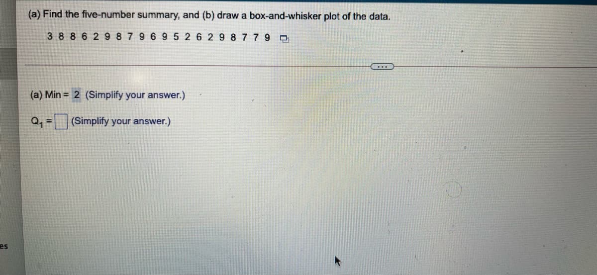 (a) Find the five-number summary, and (b) draw a box-and-whisker plot of the data.
3 88 6 2 9 8 7 9 6 95 2 6 29 8779
(a) Min = 2 (Simplify your answer.)
(Simplify your answer.)
es
