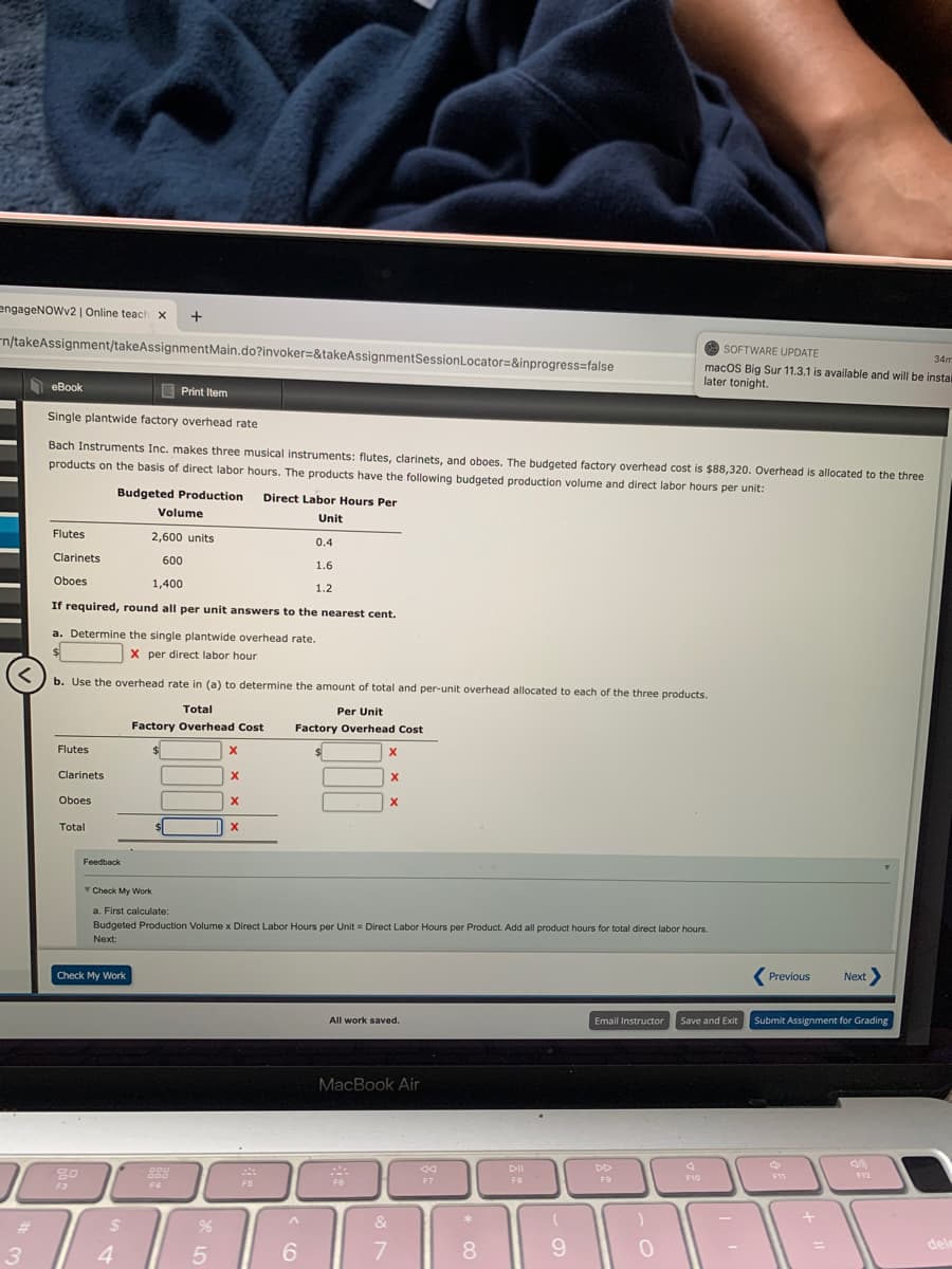 engageNOWv2 | Online teach x
+
n/takeAssignment/takeAssignmentMain.do?invoker=&takeAssignmentSessionLocator=&inprogress=false
O SOFTWARE UPDATE
34m
macOS Big Sur 11.3.1 is available and will be instal
later tonight.
еBook
E Print Item
Single plantwide factory overhead rate
Bach Instruments Inc. makes three musical instruments: flutes, clarinets, and oboes. The budgeted factory overhead cost is $88,320. Overhead is allocated to the three
products on the basis of direct labor hours. The products have the following budgeted production volume and direct labor hours per unit:
Budgeted Production
Direct Labor Hours Per
Volume
Unit
Flutes
2,600 units
0.4
Clarinets
600
1.6
Oboes
1,400
1.2
If required, round all per unit answers to the nearest cent.
a. Determine the single plantwide overhead rate.
X per direct labor hour
b. Use the overhead rate in (a) to determine the amount of total and per-unit overhead allocated to each of the three products.
Total
Per Unit
Factory Overhead Cost
Factory Overhead Cost
Flutes
Clarinets
Oboes
Total
Feedback
Check My Work
a. First calculate:
Budgeted Production Volume x Direct Labor Hours per Unit = Direct Labor Hours per Product. Add all product hours for total direct labor hours.
Next:
Check My Work
Previous
Next>
All work saved.
Email Instructor
Save and Exit
Submit Assignment for Grading
MacBook Air
DII
DD
F7
F11
F12
F8
F9
F10
F3
F4
F5
&
3
4
6.
7
8.
9.
dele
