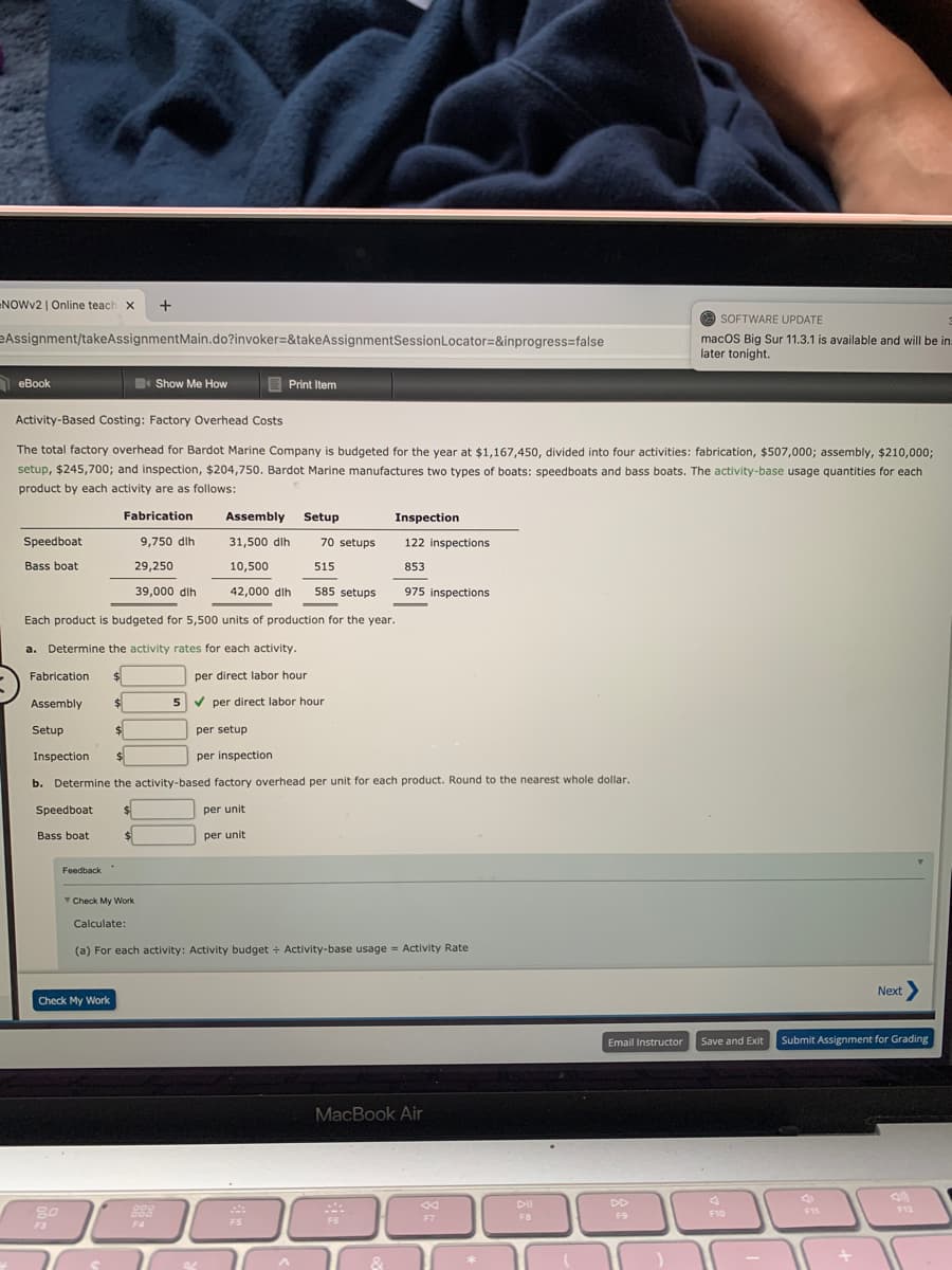 NOWV2 | Online teach x
+
O SOFTWARE UPDATE
eAssignment/takeAssignmentMain.do?invoker=&takeAssignmentSessionLocator=&inprogress%3false
macOS Big Sur 11.3.1 is available and will be in
later tonight.
O eBook
Show Me How
E Print Item
Activity-Based Costing: Factory Overhead Costs
The total factory overhead for Bardot Marine Company is budgeted for the year at $1,167,450, divided into four activities: fabrication, $507,000; assembly, $210,000;
setup, $245,700; and inspection, $204,750. Bardot Marine manufactures two types of boats: speedboats and bass boats. The activity-base usage quantities for each
product by each activity are as follows:
Fabrication
Assembly
Setup
Inspection
Speedboat
9,750 dlh
31,500 dlh
70 setups
122 inspections
Bass boat
29,250
10,500
515
853
39,000 dlh
42,000 dlh
585 setups
975 inspections
Each product is budgeted for 5,500 units of production for the year.
a. Determine the activity rates for each activity.
Fabrication
$
per direct labor hour
Assembly
5
V per direct labor hour
Setup
$1
per setup
Inspection
per inspection
b. Determine the activity-based factory overhead per unit for each product. Round to the nearest whole dollar.
Speedboat:
per unit
Bass boat
per unit
Feedback
Check My Work
Calculate:
(a) For each activity: Activity budget + Activity-base usage = Activity Rate
Next>
Check My Work
Email Instructor
Save and Exit
Submit Assignment for Grading
MacBook Air
DII
DD
80
888
F11
F7
F9
F10
FB
F3
F4
4
FS
