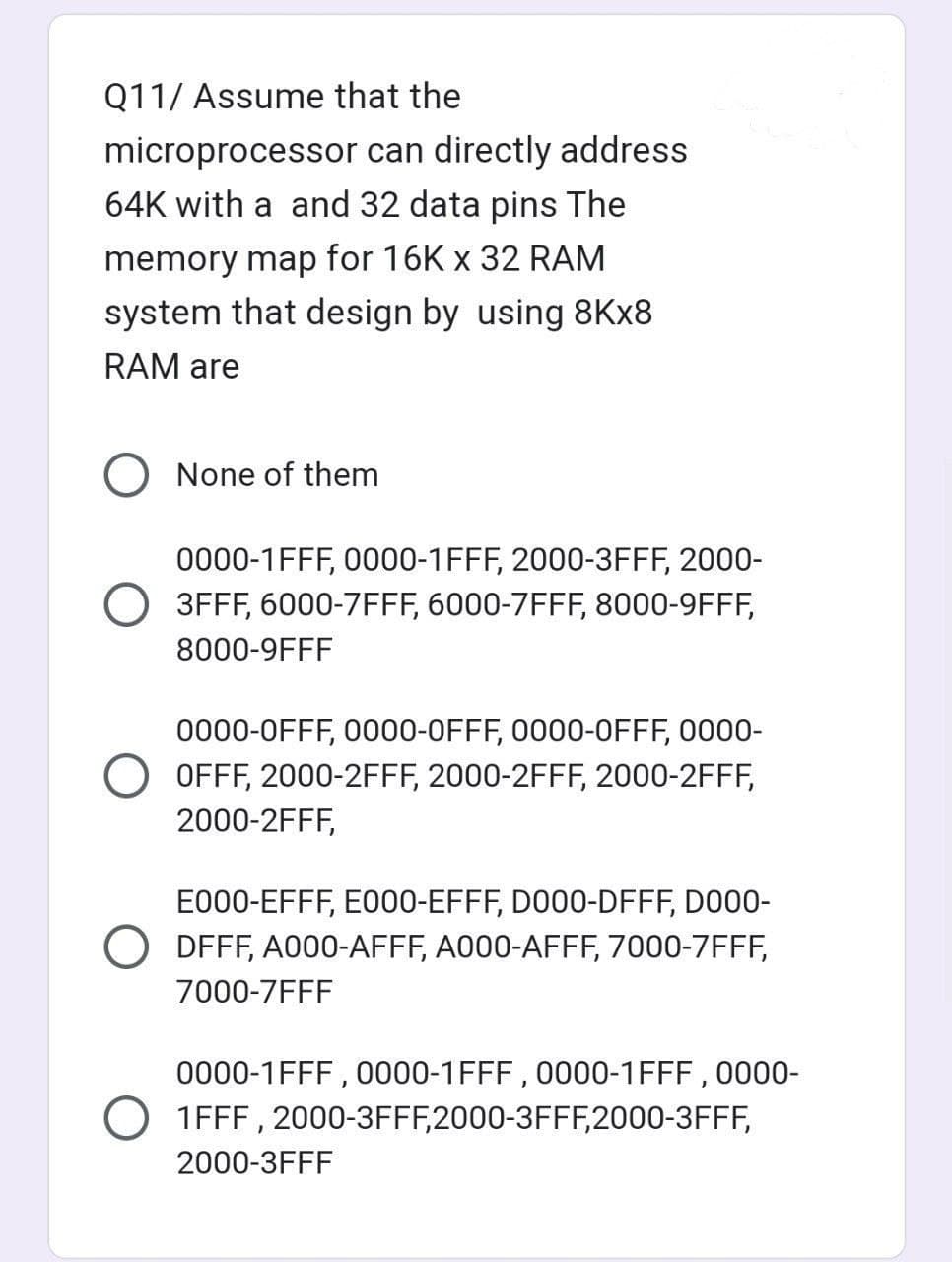 Q11/ Assume that the
microprocessor
64K with a and 32 data pins The
memory map for 16K x 32 RAM
system that design by using 8Kx8
RAM are
can directly address
O None of them
0000-1FFF, 0000-1FFF, 2000-3FFF, 2000-
3FFF, 6000-7FFF, 6000-7FFF, 8000-9FFF,
8000-9FFF
0000-0FFF, 0000-0FFF, 0000-OFFF, 0000-
OFFF, 2000-2FFF, 2000-2FFF, 2000-2FFF,
2000-2FFF,
E000-EFFF, E000-EFFF, D000-DFFF, D000-
DFFF, A000-AFFF, A000-AFFF, 7000-7FFF,
7000-7FFF
0000-1FFF, 0000-1FFF, 0000-1FFF, 0000-
1FFF, 2000-3FFF,2000-3FFF,2000-3FFF,
2000-3FFF