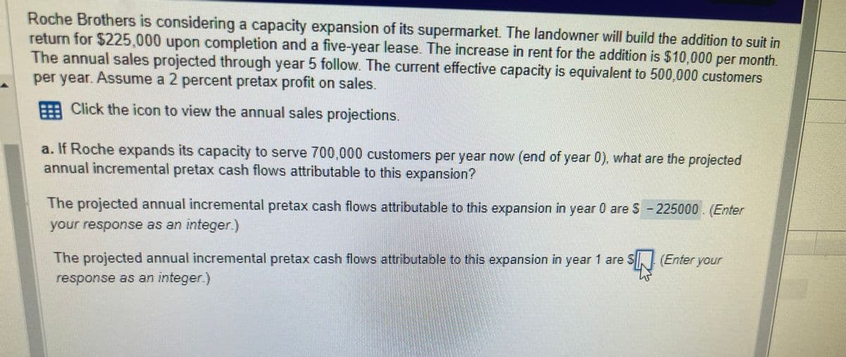 Roche Brothers is considering a capacity expansion of its supermarket. The landowner will build the addition to suit in
return for $225,000 upon completion and a five-year lease. The increase in rent for the addition is $10,000 per month.
The annual sales projected through year 5 follow. The current effective capacity is equivalent to 500,000 customers
per year. Assume a 2 percent pretax profit on sales.
Click the icon to view the annual sales projections.
a. If Roche expands its capacity to serve 700,000 customers per year now (end of year 0), what are the projected
annual incremental pretax cash flows attributable to this expansion?
The projected annual incremental pretax cash flows attributable to this expansion in year 0 are $ - 225000. (Enter
your response as an integer.)
The projected annual incremental pretax cash flows attributable to this expansion in year 1 are SN (Enter your
response as an integer.)
$4