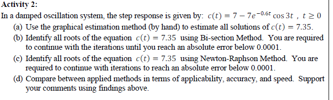 Activity 2:
In a damped oscillation system, the step response is given by: c(t) = 7 – 7e-0.6t cos 3t , t> 0
(a) Use the graphical estimation method (by hand) to estimate all solutions of c(t) = 7.35.
(b) Identify all roots of the equation c(t) = 7.35 using Bi-section Method. You are required
to continue with the iterations until you reach an absolute error below 0.0001.
(c) Identify all roots of the equation c(t) = 7.35 using Newton-Raphson Method. You are
required to continue with iterations to reach an absolute error below 0.0001.
(d) Compare between applied methods in terms of applicability, accuracy, and speed. Support
your comments using findings above.
