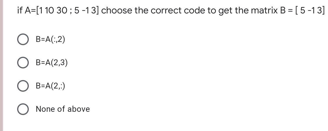 if A=[1 10 30 ; 5 -13] choose the correct code to get the matrix B = [5 -13]
%3D
B=A(;,2)
B=A(2,3)
B=A(2,:)
O None of above
