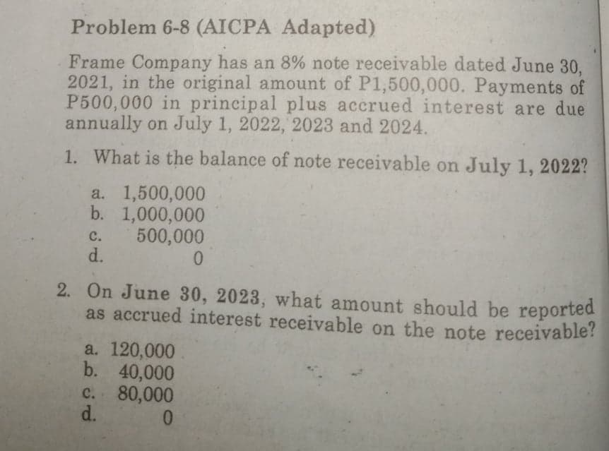 Problem 6-8 (AICPA Adapted)
Frame Company has an 8% note receivable dated June 30.
2021, in the original amount of P1,500,000. Payments of
P500,000 in principal plus accrued interest are due
annually on July 1, 2022, 2023 and 2024.
1. What is the balance of note receivable on July 1, 2022?
a. 1,500,000
b. 1,000,000
500,000
d.
C.
2. On June 30, 2023, what amount should be reported
as accrued interest receivable on the note receivable?
a. 120,000
b. 40,000
c. 80,000
d.
