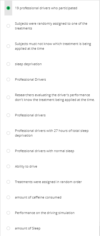 19 professional drivers who participated
Subjects were randomly assigned to one of the
treatments
Subjects must not know which treatment is being
applied at the time
sleep deprivation
Professional Drivers
Researchers evaluating the driver's performance
don't know the treatment being applied at the time.
Professional drivers
Professional drivers with 27 hours of total sleep
deprivation
Professional drivers with normal sleep
Ability to drive
Treatments were assigned in random order
amount of caffeine consumed
Performance on the driving simulation
amount of Sleep
