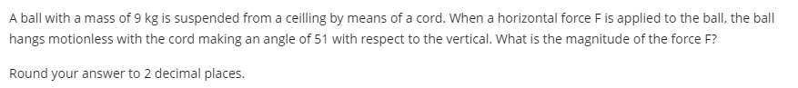 A ball with a mass of 9 kg is suspended from a ceilling by means of a cord. When a horizontal force Fis applied to the ball, the ball
hangs motionless with the cord making an angle of 51 with respect to the vertical. What is the magnitude of the force F?
Round your answer to 2 decimal places.
