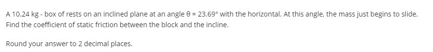 A 10.24 kg - box of rests on an inclined plane at an angle e = 23.69° with the horizontal. At this angle, the mass just begins to slide.
Find the coefficient of static friction between the block and the incline.
Round your answer to 2 decimal places.
