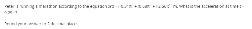 Peter is running a marathon according to the equation x(t) = (-0.31)t³ + (0.68)t6 + (-2.56)t10 m. What is the acceleration at time t =
0.29 s?
Round your answer to 2 decimal places.
