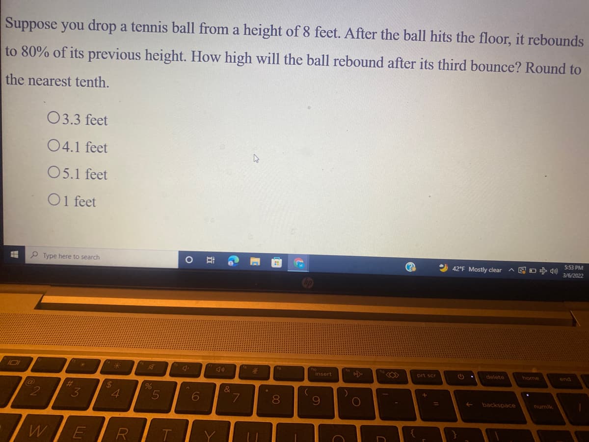 Suppose you drop a tennis ball from a height of 8 feet. After the ball hits the floor, it rebounds
to 80% of its previous height. How high will the ball rebound after its third bounce? Round to
the nearest tenth.
03.3 feet
04.1 feet
O5.1 feet
O1 feet
P Type here to search
5:53 PM
O 42°F Mostly clear
3/6/2022
101
insert
prt scr
delete
home
end
%23
24
&
3
4
8
109
%D
backspace
WE
R
T
Co
