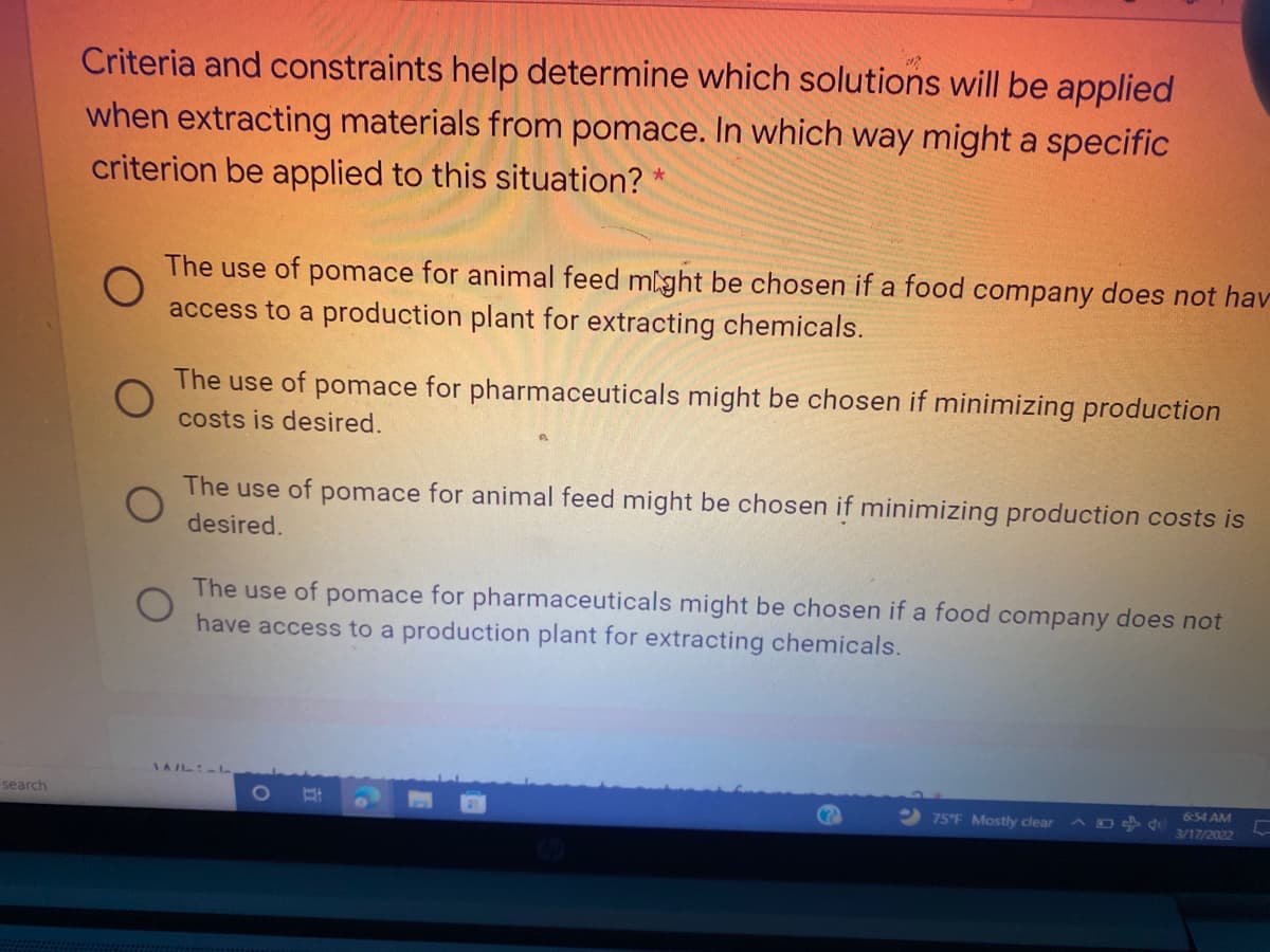 Criteria and constraints help determine which solutions will be applied
when extracting materials from pomace. In which way might a specific
criterion be applied to this situation? *
The use of pomace for animal feed might be chosen if a food company does not hav
access to a production plant for extracting chemicals.
The use of pomace for pharmaceuticals might be chosen if minimizing production
costs is desired.
The use of pomace for animal feed might be chosen if minimizing production costs is
desired.
The use of pomace for pharmaceuticals might be chosen if a food company does not
have access to a production plant for extracting chemicals.
IAIL L
search
6:54 AM
75°F Mostly clear
3/17/2022
