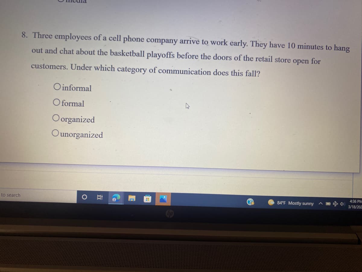 8. Three employees of a cell phone company arrive to work early. They have 10 minutes to hang
out and chat about the basketball playoffs before the doors of the retail store open for
customers. Under which category of communication does this fall?
O informal
O formal
Oorganized
Ounorganized
4:36 PM
to search
84°F Mostly sunny
3/18/202
近
