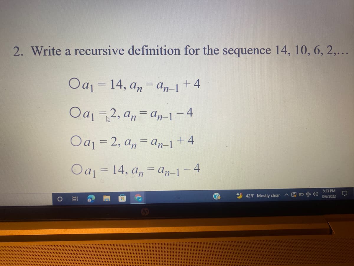 2. Write a recursive definition for the sequence 14, 10, 6, 2,...
Oaj = 14,
a, = an-1+4
+ 4
Oa -2, an= an-1-4
Oaj = 2, a,= an-1+4
Oaj = 14, a,= An-1-4
5:53 PM
42°F Mostly clear
见口中
3/6/2022
