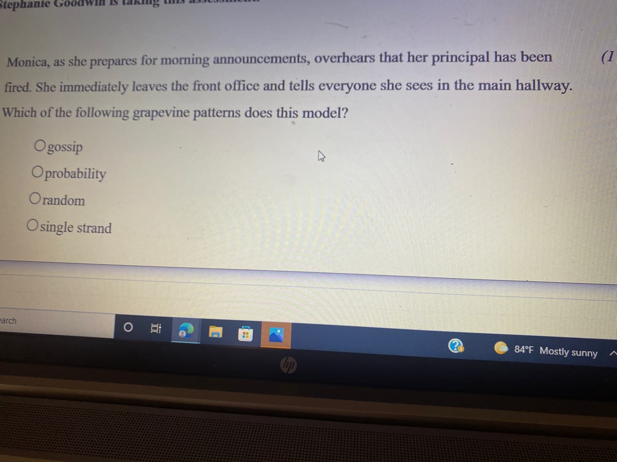 Stephanie GöödWIH IS
Monica, as she prepares for morning announcements, overhears that her principal has been
(1
fired. She immediately leaves the front office and tells everyone she sees in the main hallway.
Which of the following grapevine patterns does this model?
Ogossip
Oprobability
Orandom
Osingle strand
earch
(?)
84°F Mostly sunny
