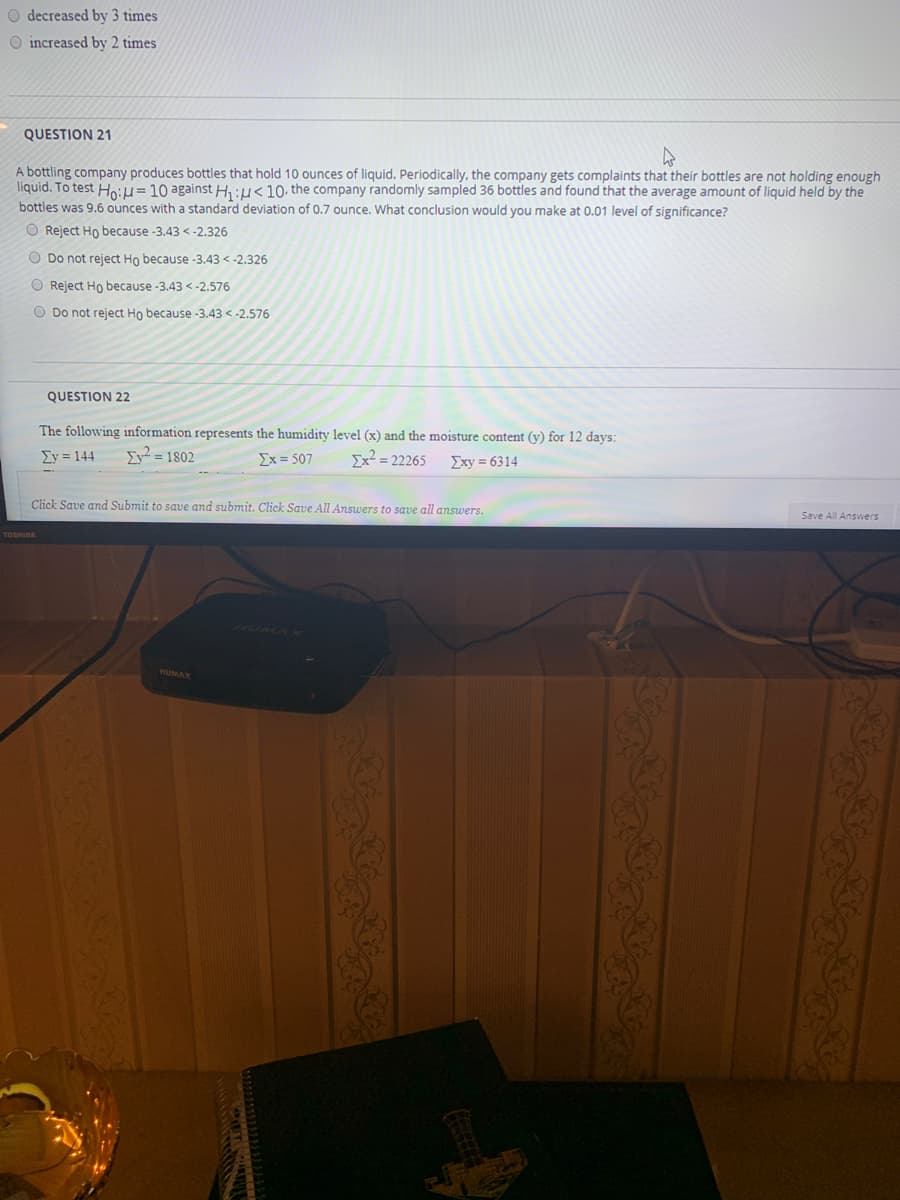 O decreased by 3 times
O increased by 2 times
QUESTION 21
A bottling company produces bottles that hold 10 ounces of liquid. Periodically, the company gets complaints that their bottles are not holding enough
liquid. To test Ho:H= 10 against H :µ<10- the company randomly sampled 36 bottles and found that the average amount of liquid held by the
bottles was 9.6 ounces with a standard deviation of 0.7 ounce. What conclusion would you make at 0.01 level of significance?
O Reject Ho because -3.43 < -2.326
O Do not reject Ho because -3.43 <-2.326
O Reject Ho because -3.43 <-2.576
O Do not reject Ho because -3.43 < -2.576
QUESTION 22
The following information represents the humidity level (x) and the moisture content (y) for 12 days:
Σy 144
Iy² = 1802
Σx 507
Ex² = 22265
Exy = 6314
Click Save and Submit to save and submit. Click Save All Answers to save all answers.
Save All Answers
TOSHIBA
HUMAX
తెలంగాటనకు

