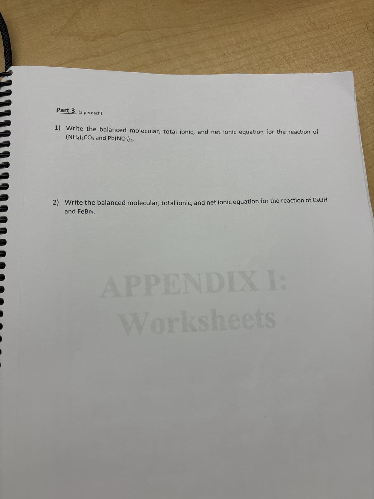 Part 3 (3 pts each)
1) Write the balanced molecular, total ionic, and net ionic equation for the reaction of
(NH4)2CO3 and Pb(NO3)2.
2) Write the balanced molecular, total ionic, and net ionic equation for the reaction of CsOH
and FeBr3.
APPENDIX I:
Worksheets