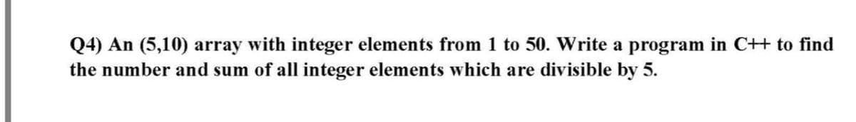 Q4) An (5,10) array with integer elements from 1 to 50. Write a program in C++ to find
the number and sum of all integer elements which are divisible by 5.
