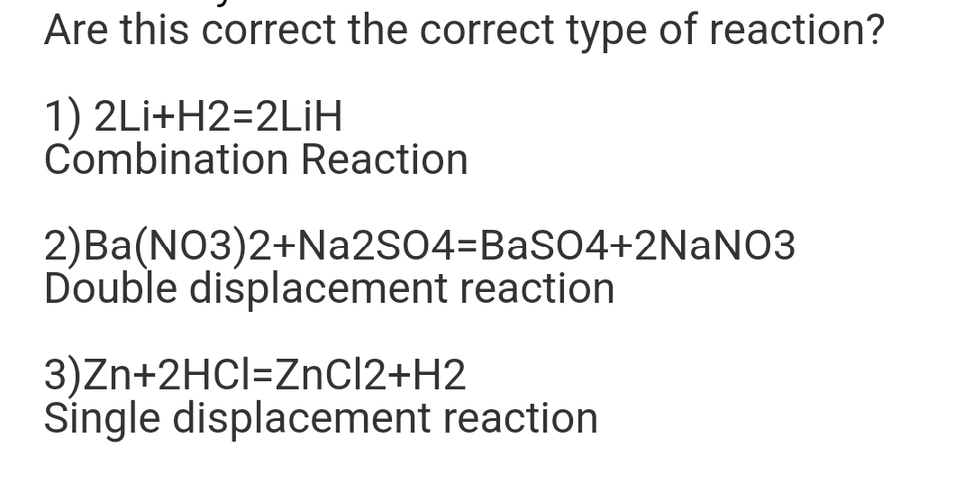 Are this correct the correct type of reaction?
1) 2Li+H2=2LiH
Combination Reaction
2)Ba(NO3)2+Na2SO4=BaSO4+2NaNO3
Double displacement reaction
3)Zn+2HCI=ZnCl2+H2
Single displacement reaction