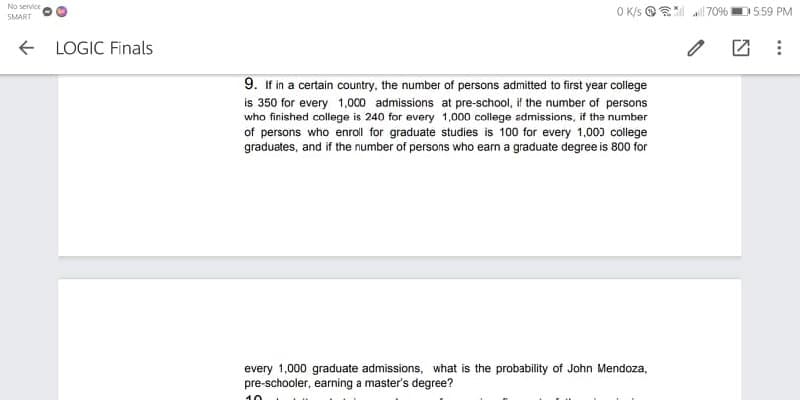 No service
O K/s @ 70% D559 PM
SMART
+ LOGIC Finals
9. If in a certain country, the number of persons admitted to first year college
is 350 for every 1,000 admissions at pre-school, if the number of persons
who finished college is 240 for every 1,000 college admissions, if the number
of persons who enroll for graduate studies is 100 for every 1,003 college
graduates, and if the number of persons who earn a graduate degree is 800 for
every 1,000 graduate admissions, what is the probability of John Mendoza,
pre-schooler, earning a master's degree?
