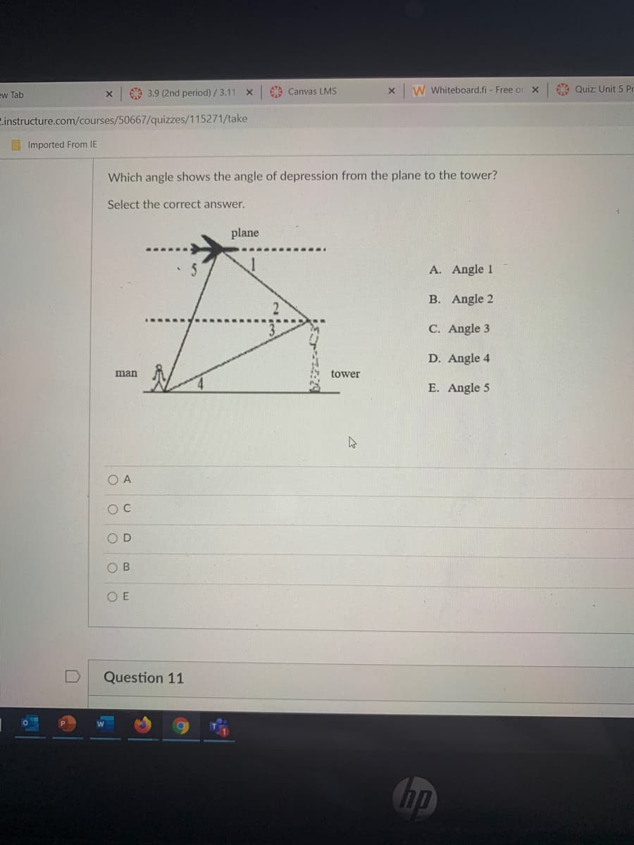 A 3.9 (2nd period) /3.11 X
Canvas LMS
W Whiteboard.fi - Free or x
A Quiz: Unit 5 Pr
ew Tab
C.instructure.com/courses/50667/quizzes/115271/take
Imported From IE
Which angle shows the angle of depression from the plane to the tower?
Select the correct answer.
plane
A. Angle 1
B. Angle 2
C. Angle 3
D. Angle 4
man
tower
E. Angle 5
O A
OD
O B
O E
Question 11
hp
