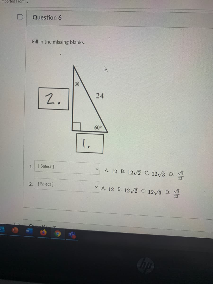 Imported From IE
Question 6
Fill in the missing blanks.
30
2.
24
60°
1.
[ Select ]
A. 12 B. 12/2 C. 12/3 D. v3
12
2. [Select]
A. 12 B. 12/2 C. 12/3 D.
V3
