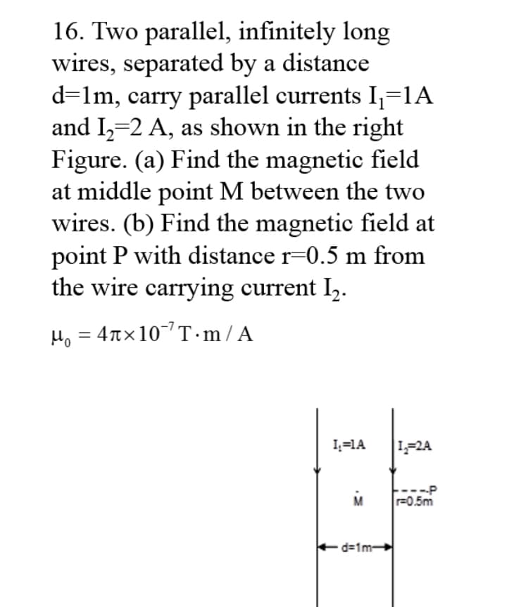 16. Two parallel, infinitely long
wires, separated by a distance
d=lm, carry parallel currents I,=1A
and I,-2 A, as shown in the right
Figure. (a) Find the magnetic field
at middle point M between the two
wires. (b) Find the magnetic field at
point P with distance r=0.5 m from
the wire carrying current I,.
H, = 4nx10T·m/A
I;=1A
L-2A
----P
r=0.5m
d=1m-
