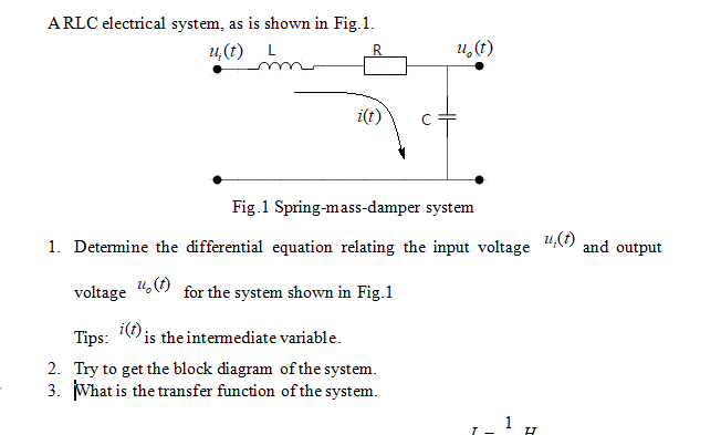 ARLC electrical system, as is shown in Fig.1.
u,(t) L
R.
u,(1)
i(t)
Fig.1 Spring-mass-damper system
1. Determine the differential equation relating the input voltage
u,(t)
and output
voltage
u,(1)
for the system shown in Fig.1
Tips:
i(f) is the intemediate variable.
2. Try to get the block diagram of the system.
3. What is the transfer function of the system.
