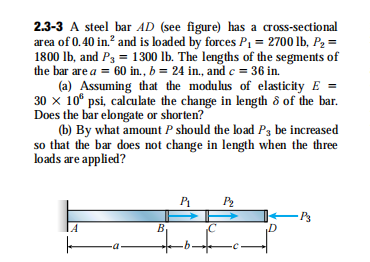 2.3-3 A steel bar AD (see figure) has a cross-sectional
area of 0.40 in.? and is loaded by forces P1 = 2700 lb, P2 =
1800 lb, and P3 = 1300 lb. The lengths of the segments of
the bar are a = 60 in., b = 24 in., and c = 36 in.
(a) Assuming that the modulus of elasticity E
30 x 10° psi, calculate the change in length ô of the bar.
Does the bar elongate or shorten?
(b) By what amount P should the load P3 be increased
so that the bar does not change in length when the three
loads are applied?
PA P2
IA
By
-a
of
