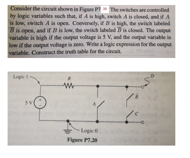 Consider the circuit shown in Figure P7 20 The switches are controlled
by logic variables such that, if A is high, switch A is closed, and if A
is low, switch A is open. Conversely, if B is high, the switch labeled
B is open, and if B is low, the switch labeled B is closed. The output
variable is high if the output voltage is 5 V, and the output variable is
low if the output voltage is zero. Write a logic expression for the output
variable. Construct the truth table for the circuit.
Logic 1
R
B
5 V
A
C
Logic 0
Figure P7.20
