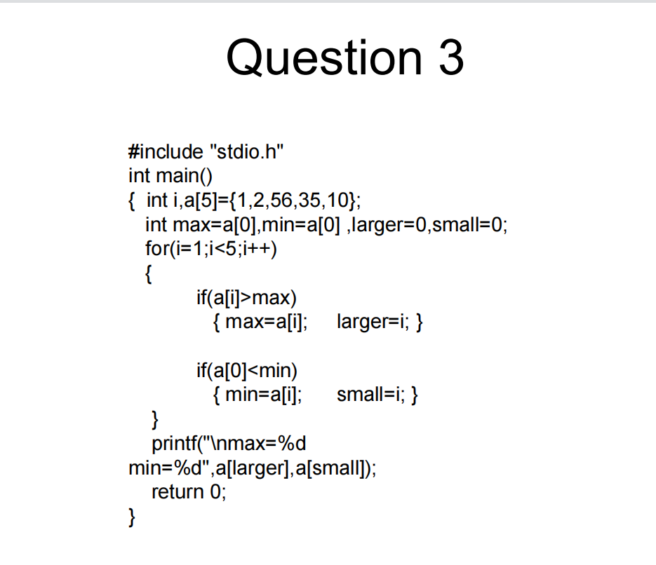 Question 3
#include "stdio.h"
int main()
{ int i,a[5]={1,2,56,35,10};
int max=a[0],min=a[0] ,larger%=D0,small=0;
for(i=1;i<5;i++)
{
if(a[i]>max)
{ max=a[i]; larger=i; }
if(a[0]<min)
{ min=a[i];
}
printf("\nmax=%d
min=%d",a[larger], a[small]);
return 0;
small=i; }
}
