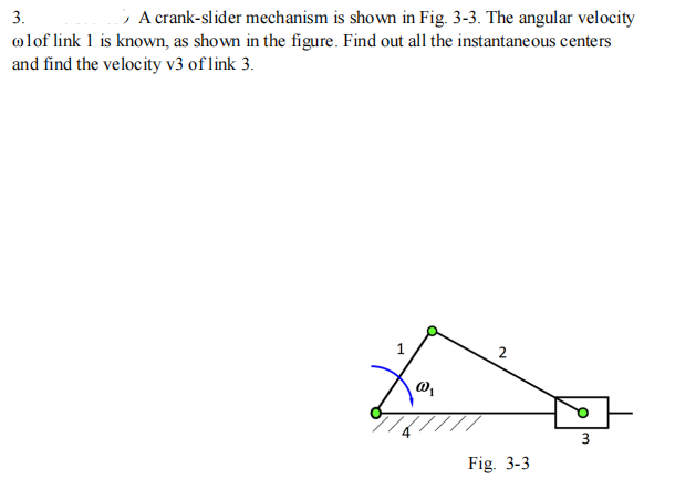 3.
; A crank-slider mechanism is shown in Fig. 3-3. The angular velocity
olof link 1 is known, as shown in the figure. Find out all the instantaneous centers
and find the velocity v3 of link 3.
2
Fig. 3-3
