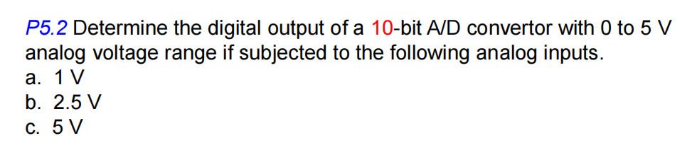 P5.2 Determine the digital output of a 10-bit A/D convertor with 0 to 5 V
analog voltage range if subjected to the following analog inputs.
а. 1 V
b. 2.5 V
с. 5 V
