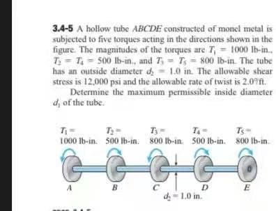 3.4-5 A hollow tube ABCDE constructed of monel metal is
subjected to five torques acting in the directions shown in the
figure. The magnitudes of the torques are T, = 1000 Ib-in.,
T = T = 500 lb-in., and 7 = T = 800 lb-in. The tube
has an outside diameter d = 1.0 in. The allowable shear
stress is 12,000 psi and the allowable rate of twist is 2.0 fn.
Determine the maximum permissible inside diameter
d, of the tube.
T
Ts
1000 lb-in. 500 lb-in. 800 lb-in. 500 Ib-in. 800 Ib-in.
B
D
d- 1.0 in.
