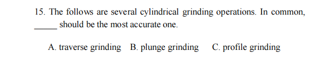 15. The follows are several cylindrical grinding operations. In common,
should be the most accurate one.
A. traverse grinding B. plunge grinding C. profile grinding
