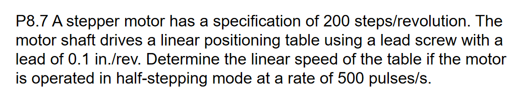 P8.7 A stepper motor has a specification of 200 steps/revolution. The
motor shaft drives a linear positioning table using a lead screw with a
lead of 0.1 in./rev. Determine the linear speed of the table if the motor
is operated in half-stepping mode at a rate of 500 pulses/s.