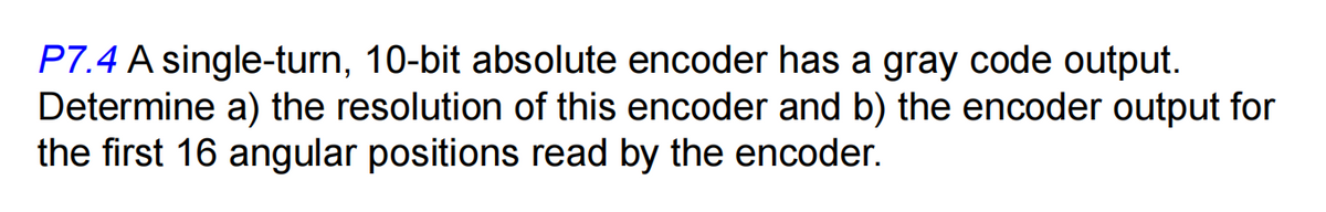 P7.4 A single-turn, 10-bit absolute encoder has a gray code output.
Determine a) the resolution of this encoder and b) the encoder output for
the first 16 angular positions read by the encoder.
