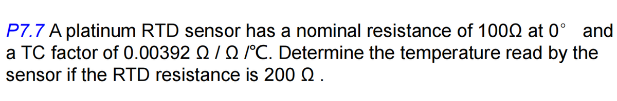 P7.7 A platinum RTD sensor has a nominal resistance of 1002 at 0° and
a TC factor of 0.00392 Q/Q /°C. Determine the temperature read by the
sensor if the RTD resistance is 200 Q.
