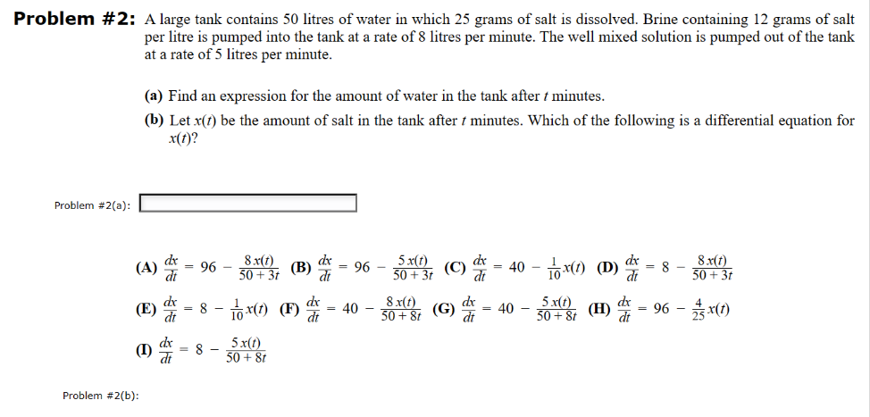 Problem #2: A large tank contains 50 litres of water in which 25 grams of salt is dissolved. Brine containing 12 grams of salt
per litre is pumped into the tank at a rate of 8 litres per minute. The well mixed solution is pumped out of the tank
at a rate of 5 litres per minute.
Problem #2(a):
(a) Find an expression for the amount of water in the tank after t minutes.
(b) Let x(1) be the amount of salt in the tank after 7 minutes. Which of the following is a differential equation for
x(t)?
(A)
(E)
(1)
Problem #2(b):
dx
= 96-
8.x(t)
50+ 3t
= 8
(B)
= 8 - x(t) (F) -
5.x(t)
50 + 8t
dx
= 96-
dt
= 40 -
5 x(t)
50 + 3t
(C) = 40-x(1) (D) = 8-
dx
dt
8 x(t)
50 +8t (G)
= 40 - x(t)
8.x(t)
50+ 3t
50+8t (H)=96 - 2x(1)