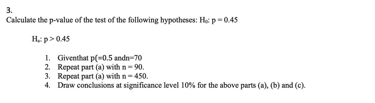 3.
Calculate the p-value of the test of the following hypotheses: Ho: p = 0.45
Ha: p > 0.45
1.
Giventhat p(=0.5 andn=70
2. Repeat part (a) with n = 90.
3. Repeat part (a) with n = 450.
4. Draw conclusions at significance level 10% for the above parts (a), (b) and (c).