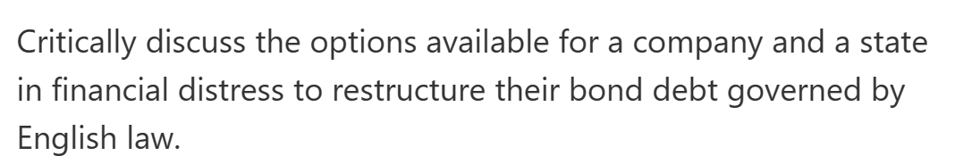 Critically discuss the options available for a company and a state
in financial distress to restructure their bond debt governed by
English law.