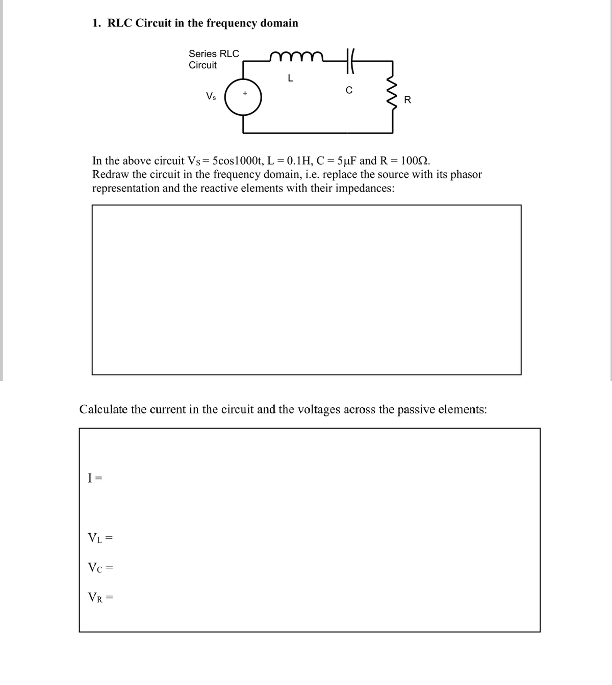 1. RLC Circuit in the frequency domain
Series RLC
Circuit
L
Vs
R
In the above circuit Vs= 5cos1000t, L = 0.1H, C = 5µF and R = 1002.
Redraw the circuit in the frequency domain, i.e. replace the source with its phasor
representation and the reactive elements with their impedances:
Calculate the current in the circuit and the voltages across the passive elements:
I =
VL
Vc =
VR =
